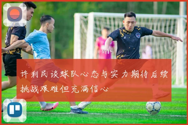 许利民谈球队心态与实力期待后续挑战艰难但充满信心