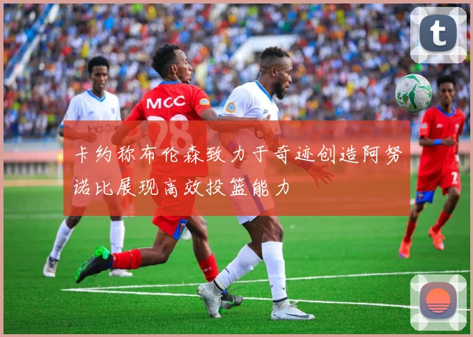 卡约称布伦森致力于奇迹创造阿努诺比展现高效投篮能力