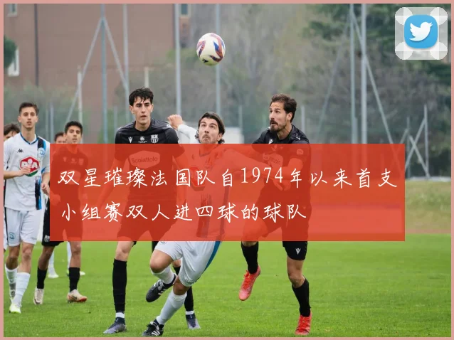 双星璀璨法国队自1974年以来首支小组赛双人进四球的球队