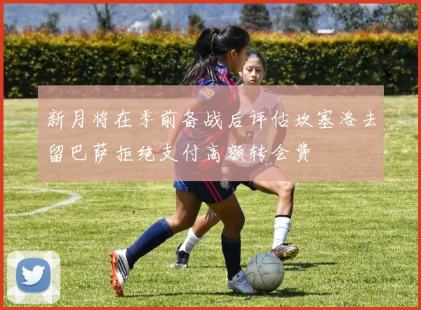新月将在季前备战后评估坎塞洛去留巴萨拒绝支付高额转会费