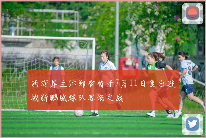 西海岸主帅郑智将于7月11日复出迎战新鹏城球队客场之战
