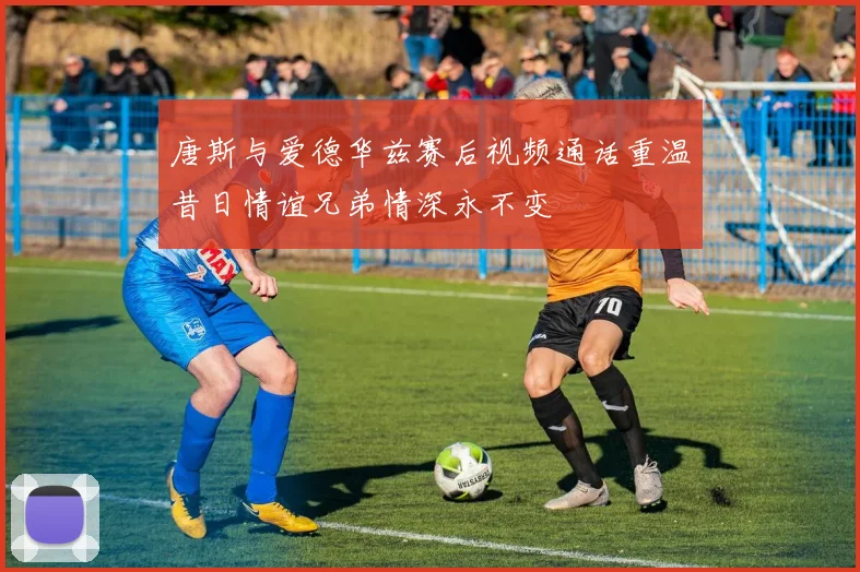唐斯与爱德华兹赛后视频通话重温昔日情谊兄弟情深永不变