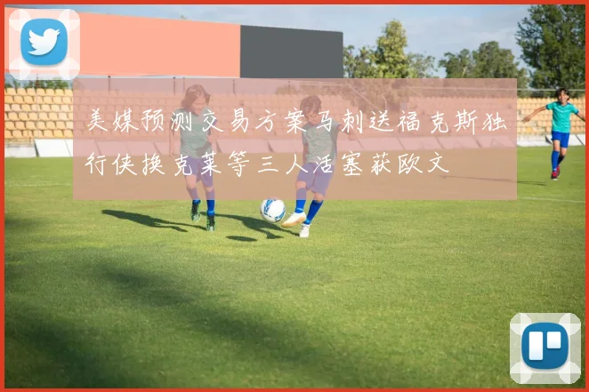 美媒预测交易方案马刺送福克斯独行侠换克莱等三人活塞获欧文