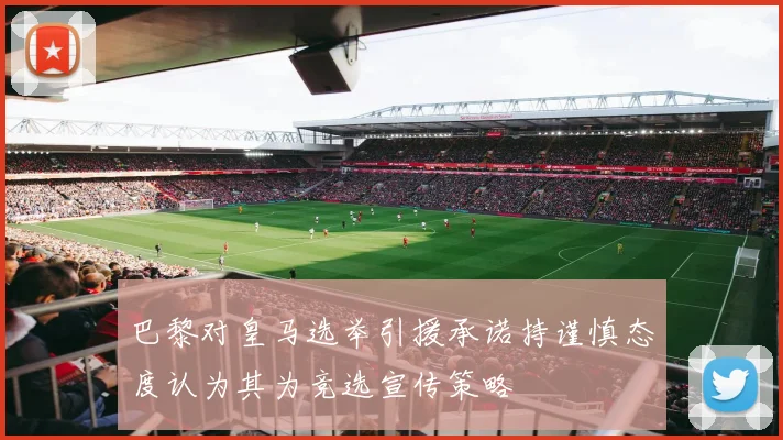 巴黎对皇马选举引援承诺持谨慎态度认为其为竞选宣传策略