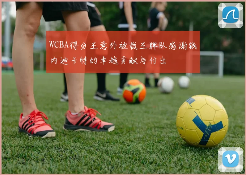 WCBA得分王意外被裁王牌队感谢钱内迪卡特的卓越贡献与付出