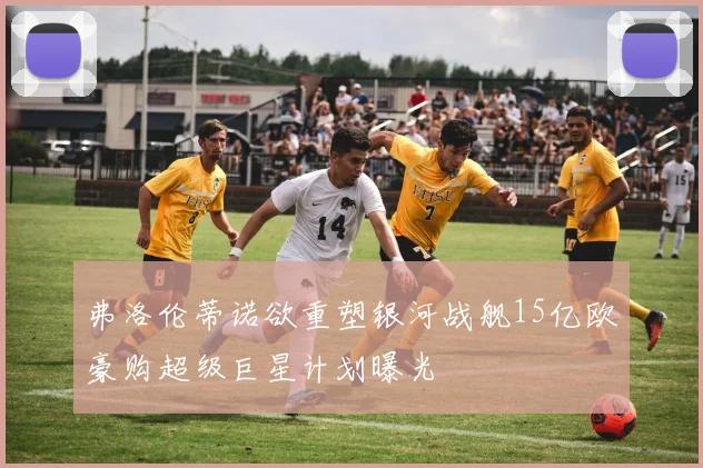 弗洛伦蒂诺欲重塑银河战舰15亿欧豪购超级巨星计划曝光