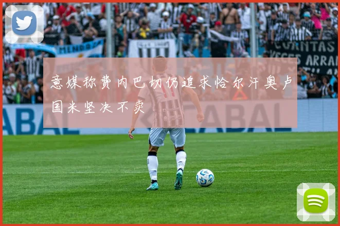 意媒称费内巴切仍追求恰尔汗奥卢国米坚决不卖