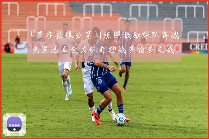 C罗在社媒分享训练照激励球队备战克罗地亚全力以赴迎战多伦多之战