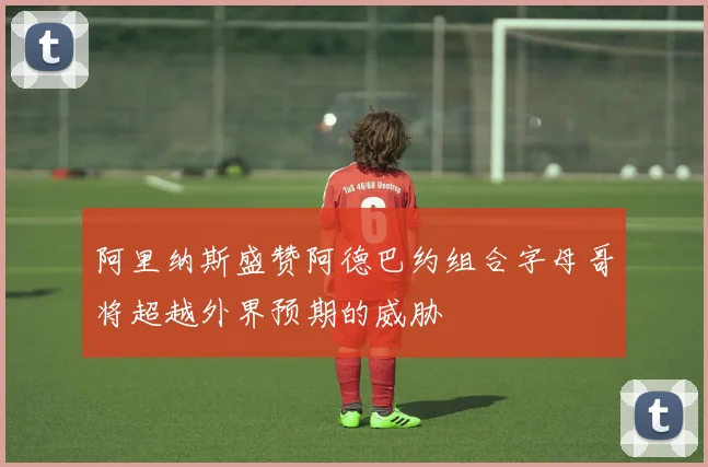 阿里纳斯盛赞阿德巴约组合字母哥将超越外界预期的威胁
