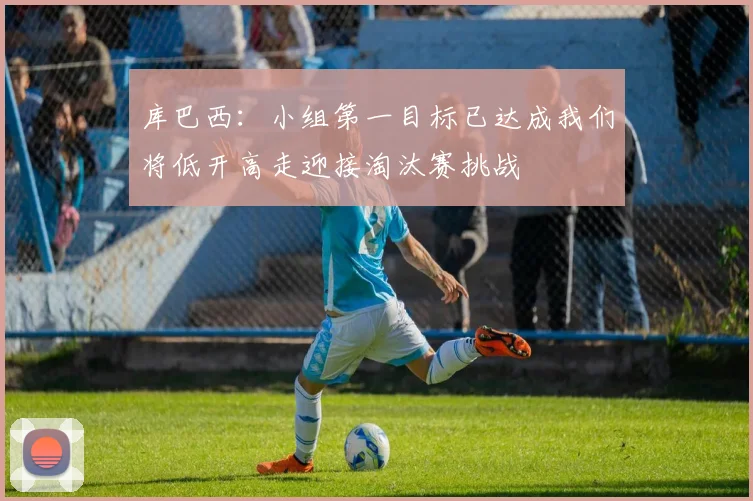 库巴西：小组第一目标已达成我们将低开高走迎接淘汰赛挑战