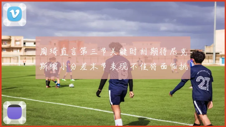 周琦直言第三节关键时刻期待尼克斯缩小分差末节表现不佳将面临挑战