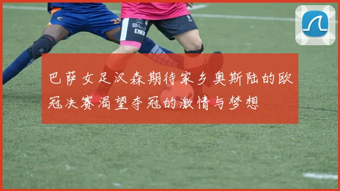 巴萨女足汉森期待家乡奥斯陆的欧冠决赛渴望夺冠的激情与梦想