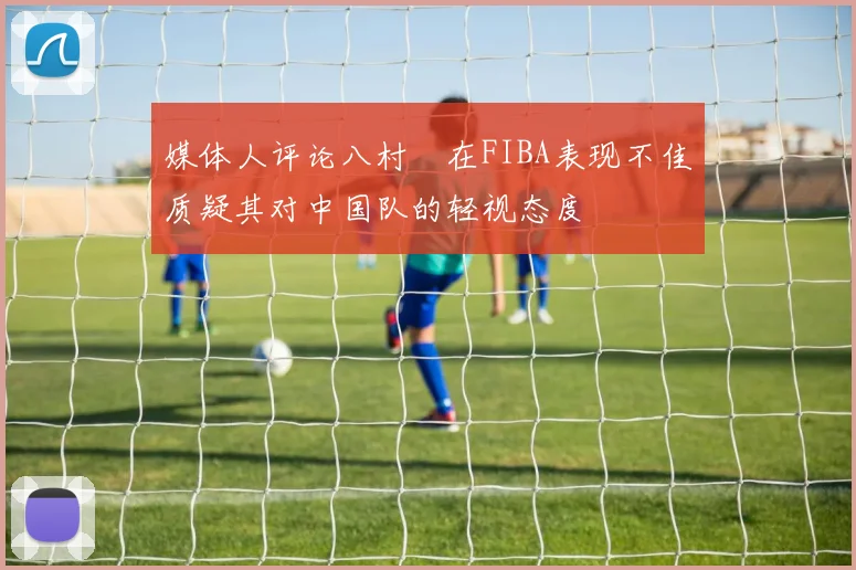 媒体人评论八村塁在FIBA表现不佳质疑其对中国队的轻视态度