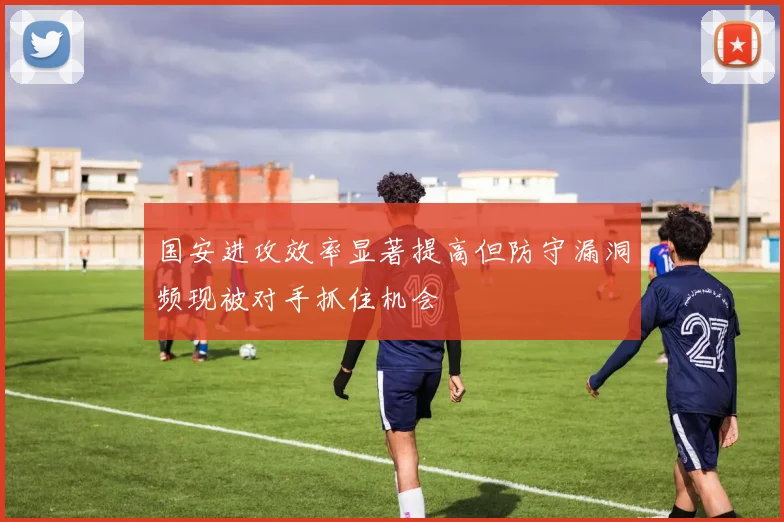 国安进攻效率显著提高但防守漏洞频现被对手抓住机会